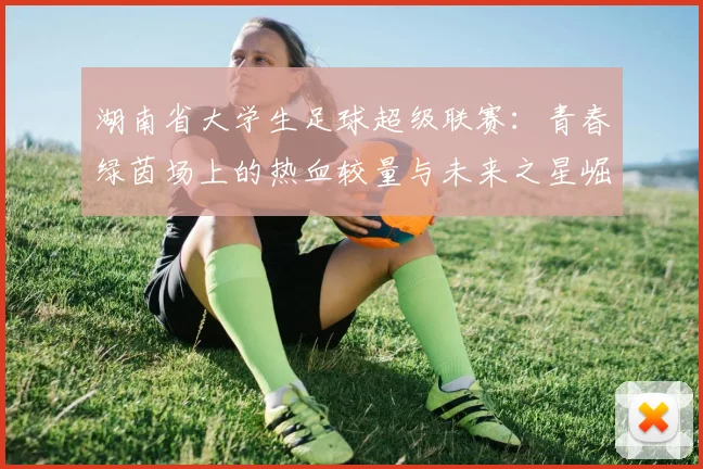 湖南省大学生足球超级联赛：青春绿茵场上的热血较量与未来之星崛起