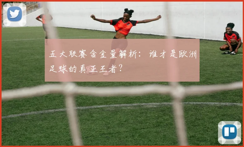 五大联赛含金量解析：谁才是欧洲足球的真正王者？