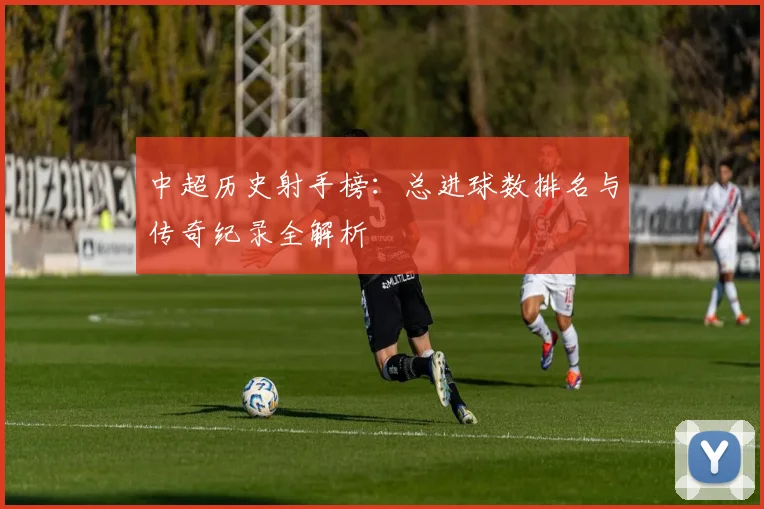 中超历史射手榜：总进球数排名与传奇纪录全解析