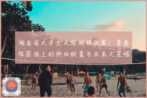 湖南省大学生足球超级联赛：青春绿茵场上的热血较量与未来之星崛起