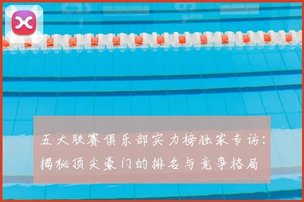 五大联赛俱乐部实力榜独家专访:揭秘顶尖豪门的排名与竞争格局