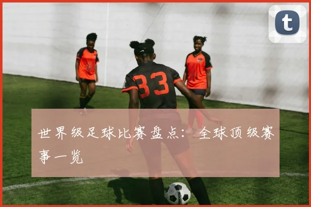 世界级足球比赛盘点：全球顶级赛事一览