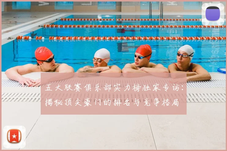 五大联赛俱乐部实力榜独家专访:揭秘顶尖豪门的排名与竞争格局